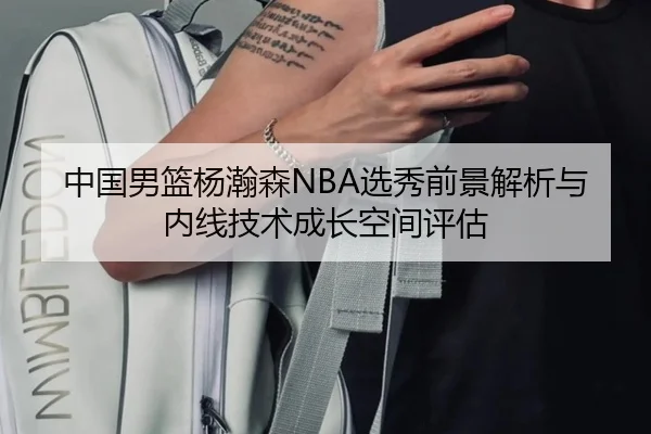 中国男篮杨瀚森NBA选秀前景解析与内线技术成长空间评估