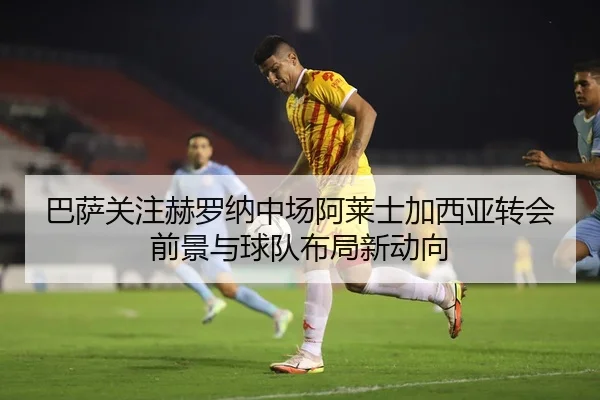巴萨关注赫罗纳中场阿莱士加西亚转会前景与球队布局新动向