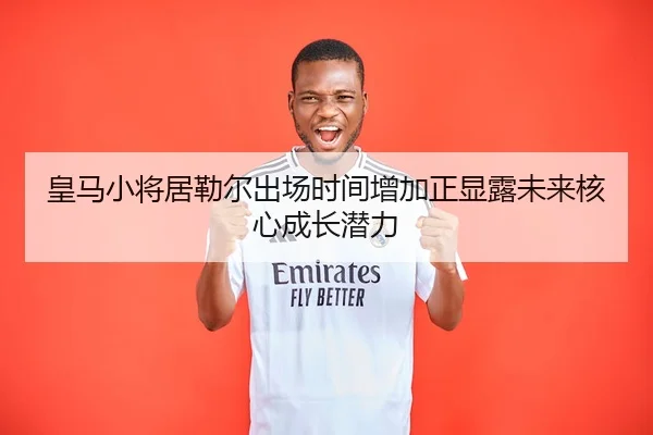 皇马小将居勒尔出场时间增加正显露未来核心成长潜力